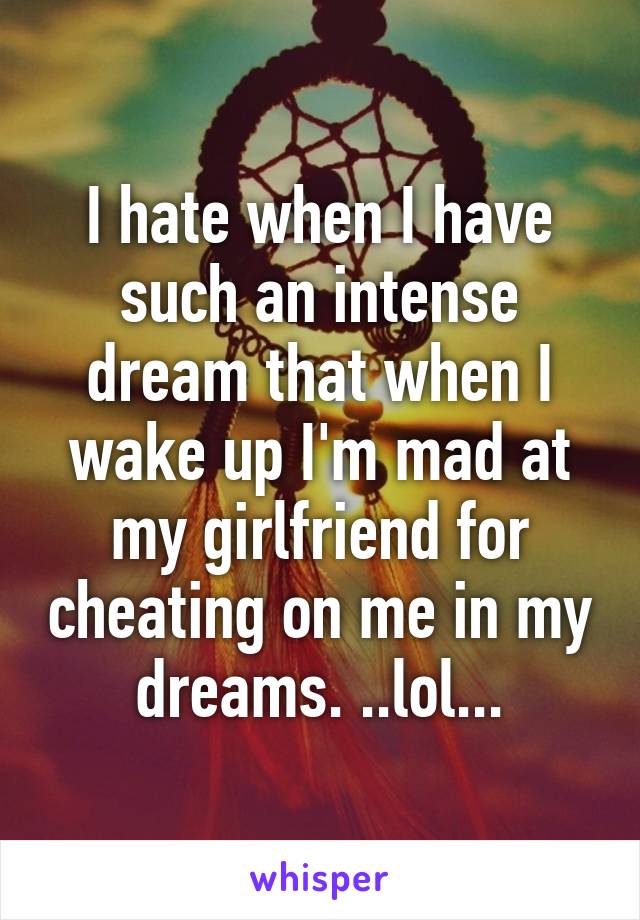 I hate when I have such an intense dream that when I wake up I'm mad at my girlfriend for cheating on me in my dreams. ..lol...