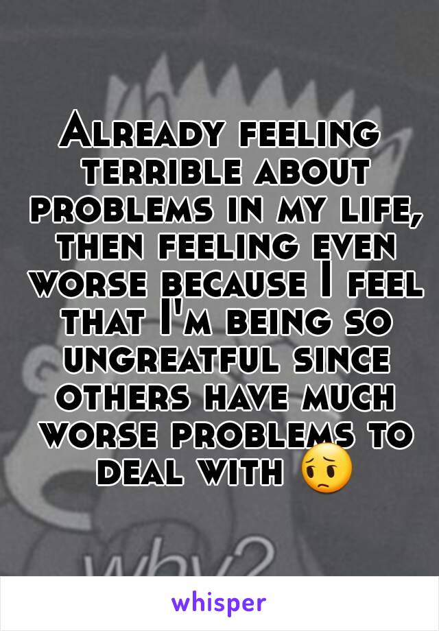 Already feeling terrible about problems in my life, then feeling even worse because I feel that I'm being so ungreatful since others have much worse problems to deal with 😔