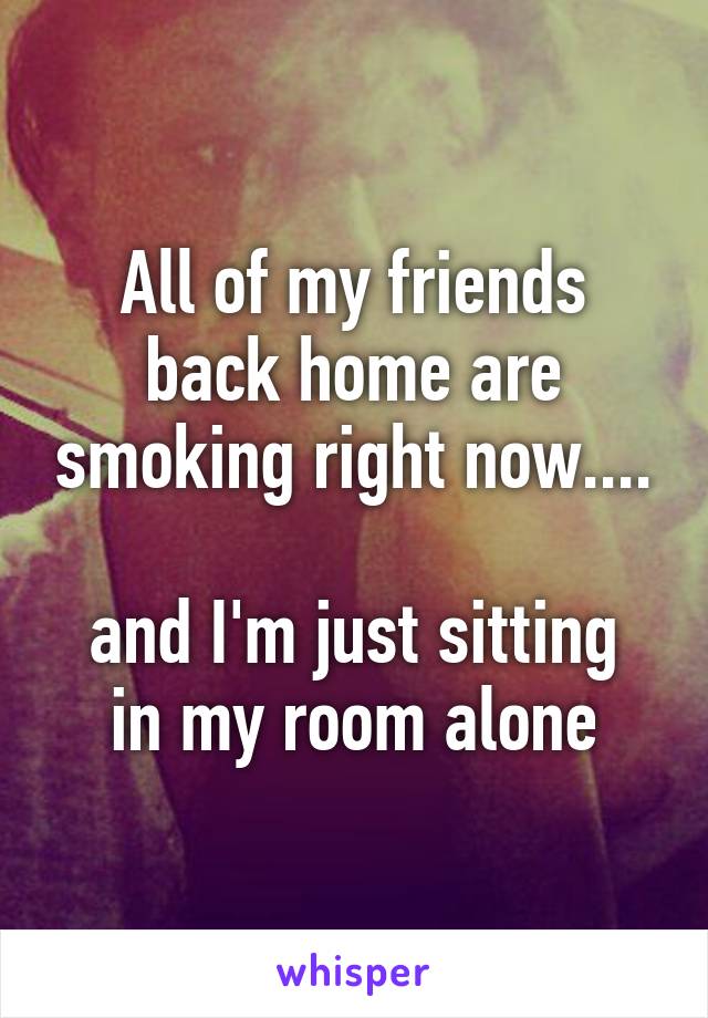 All of my friends back home are smoking right now....

and I'm just sitting in my room alone