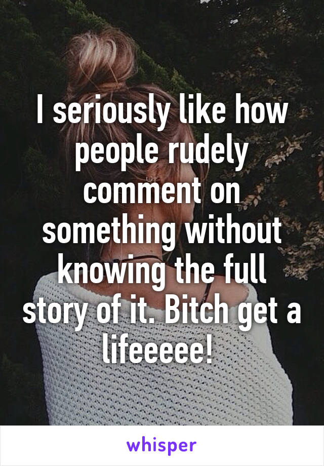 I seriously like how people rudely comment on something without knowing the full story of it. Bitch get a lifeeeee! 