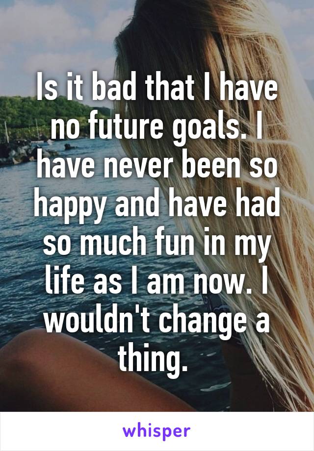 Is it bad that I have no future goals. I have never been so happy and have had so much fun in my life as I am now. I wouldn't change a thing. 