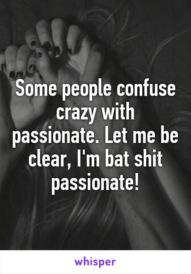 Some people confuse crazy with passionate. Let me be clear, I'm bat shit passionate!