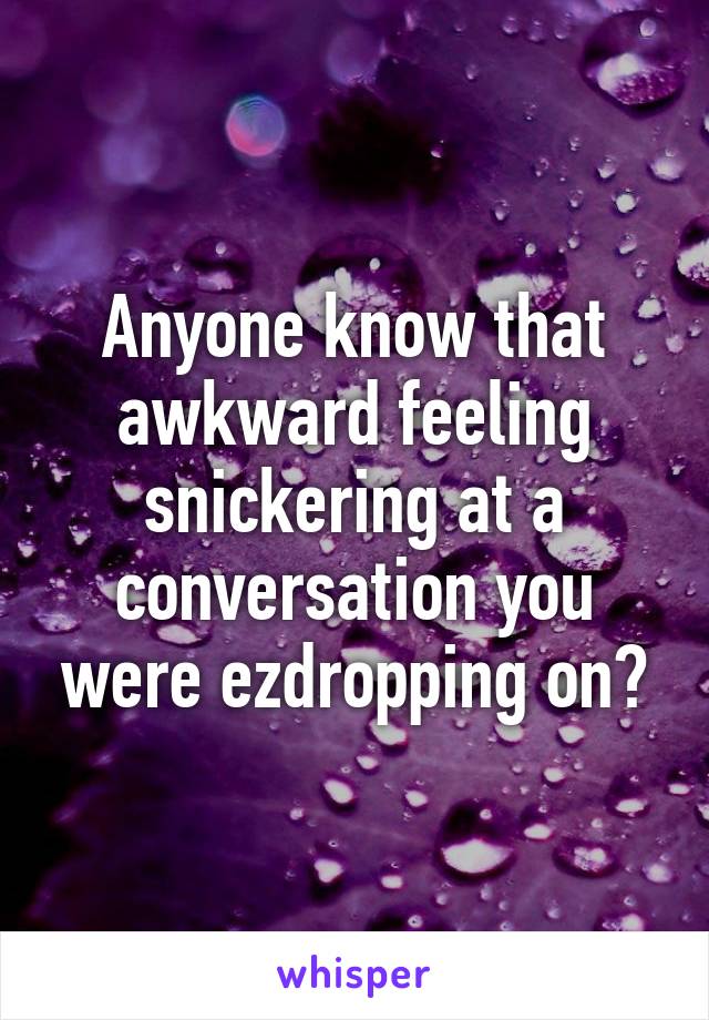 Anyone know that awkward feeling snickering at a conversation you were ezdropping on?