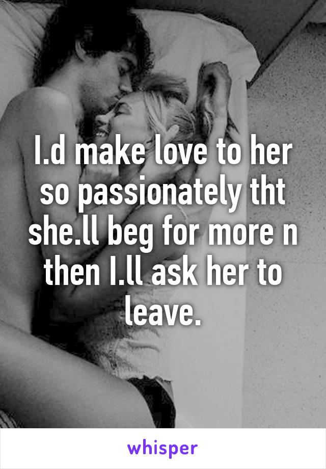 I.d make love to her so passionately tht she.ll beg for more n then I.ll ask her to leave.