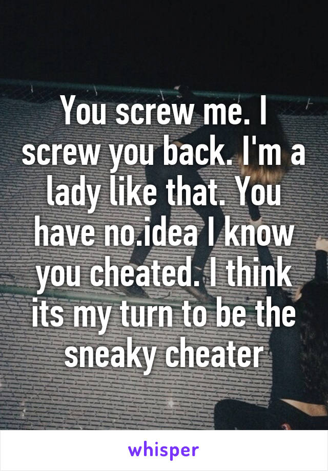 You screw me. I screw you back. I'm a lady like that. You have no.idea I know you cheated. I think its my turn to be the sneaky cheater