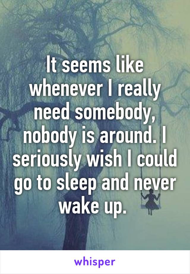 It seems like whenever I really need somebody, nobody is around. I seriously wish I could go to sleep and never wake up. 