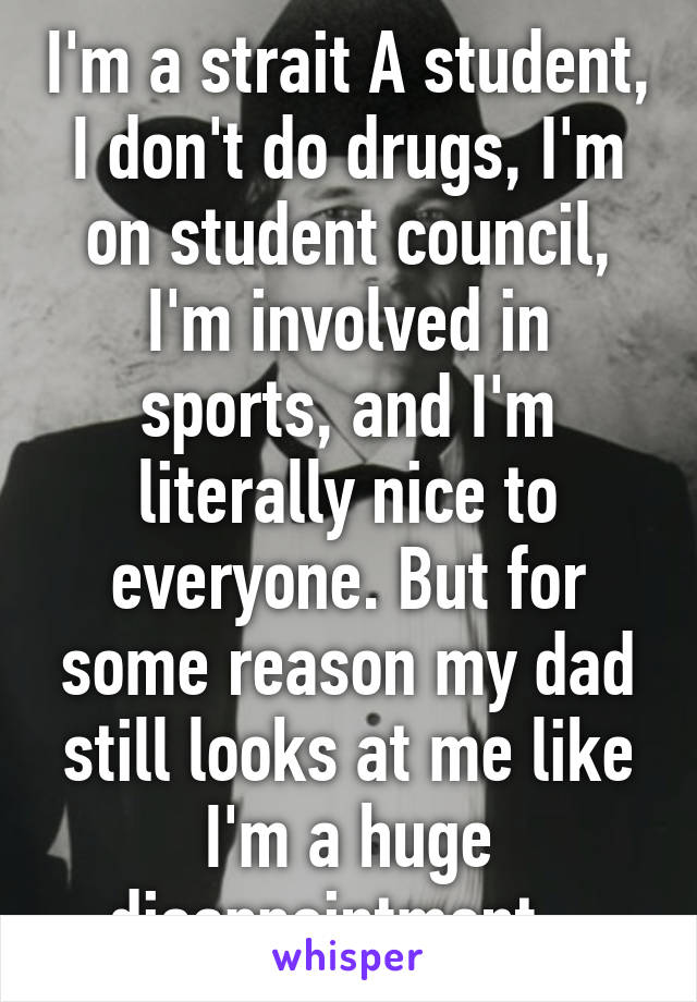 I'm a strait A student, I don't do drugs, I'm on student council, I'm involved in sports, and I'm literally nice to everyone. But for some reason my dad still looks at me like I'm a huge disappointment...