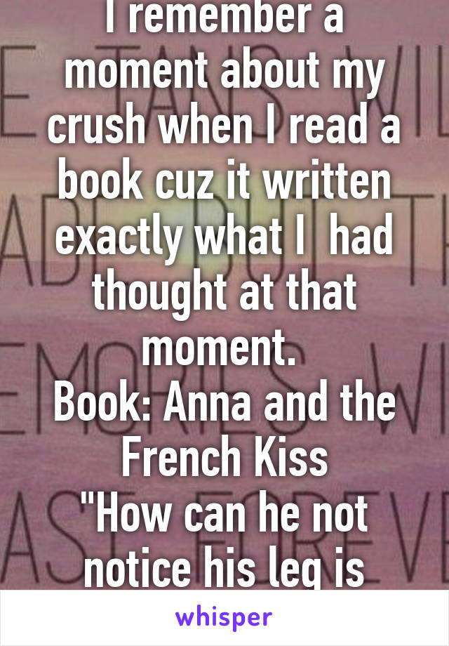 I remember a moment about my crush when I read a book cuz it written exactly what I  had thought at that moment. 
Book: Anna and the French Kiss
"How can he not notice his leg is touching my leg?"