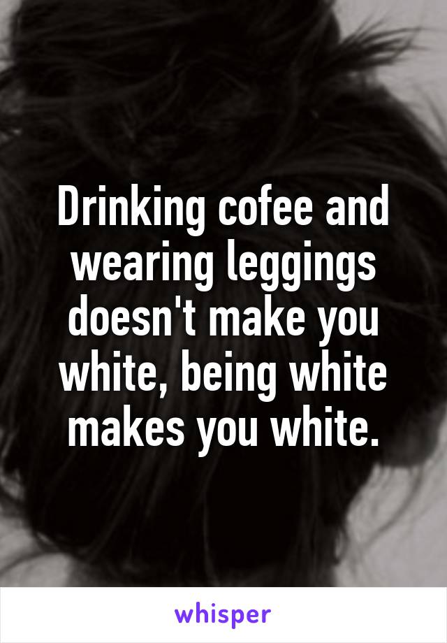 Drinking cofee and wearing leggings doesn't make you white, being white makes you white.