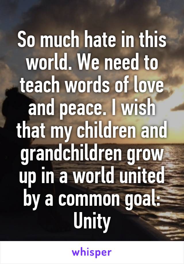 So much hate in this world. We need to teach words of love and peace. I wish that my children and grandchildren grow up in a world united by a common goal: Unity