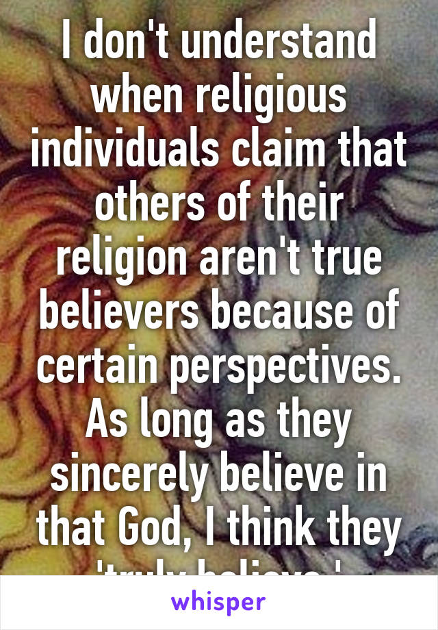 I don't understand when religious individuals claim that others of their religion aren't true believers because of certain perspectives. As long as they sincerely believe in that God, I think they 'truly believe.'