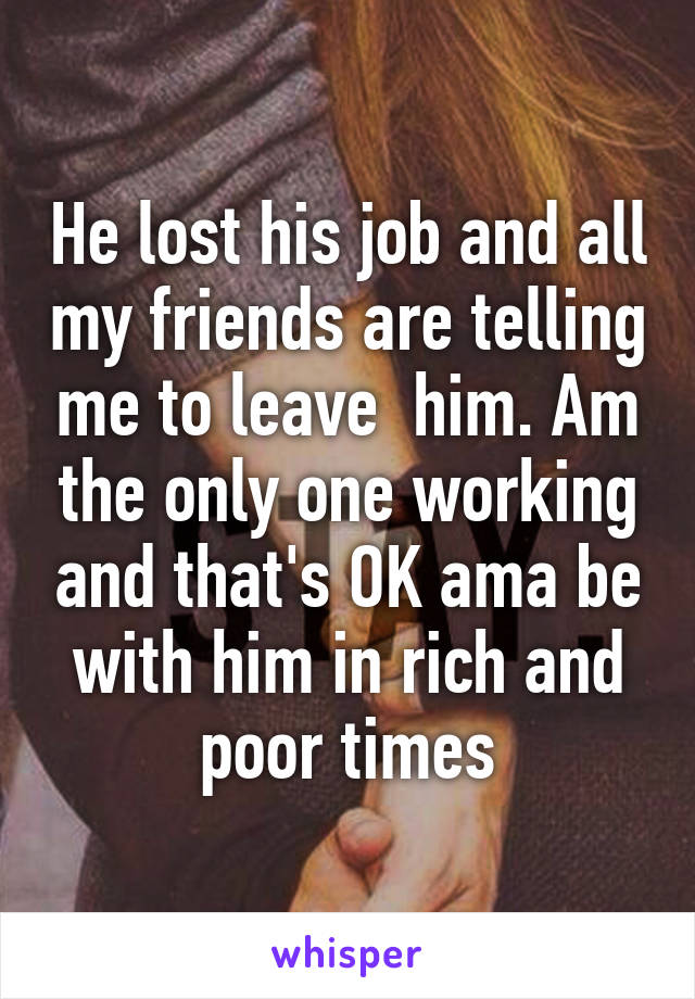 He lost his job and all my friends are telling me to leave  him. Am the only one working and that's OK ama be with him in rich and poor times