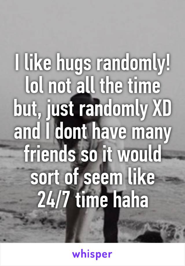 I like hugs randomly! lol not all the time but, just randomly XD and I dont have many friends so it would sort of seem like 24/7 time haha