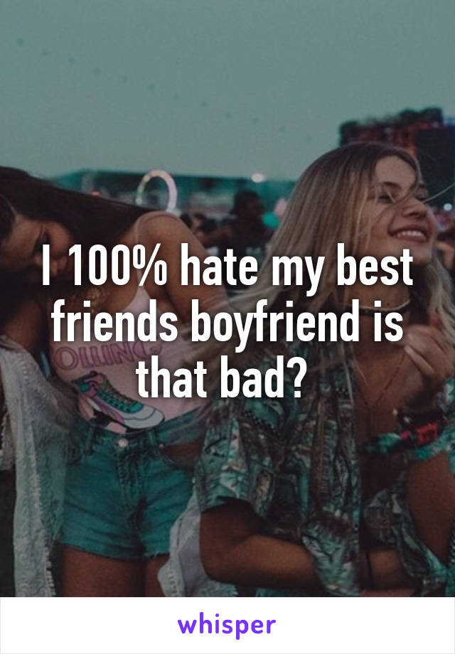 I 100% hate my best friends boyfriend is that bad? 