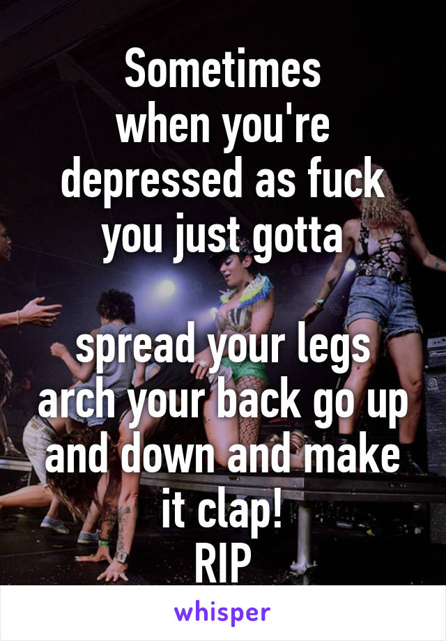 Sometimes
when you're depressed as fuck
you just gotta

spread your legs arch your back go up and down and make it clap!
RIP
