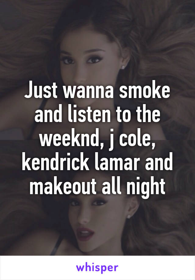 Just wanna smoke and listen to the weeknd, j cole, kendrick lamar and makeout all night