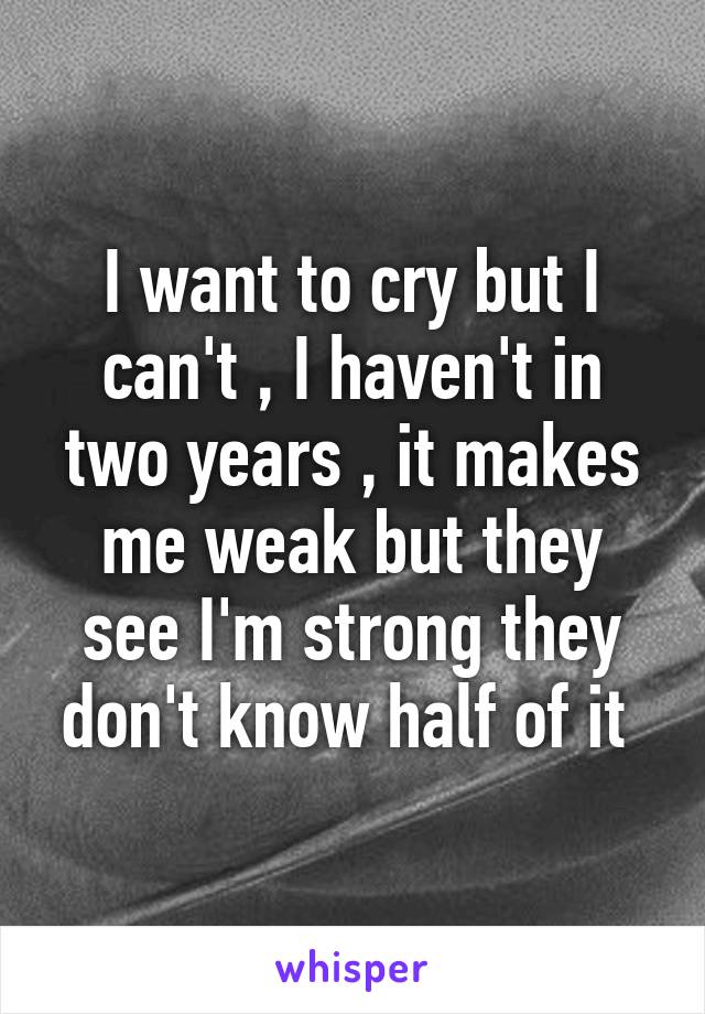 I want to cry but I can't , I haven't in two years , it makes me weak but they see I'm strong they don't know half of it 