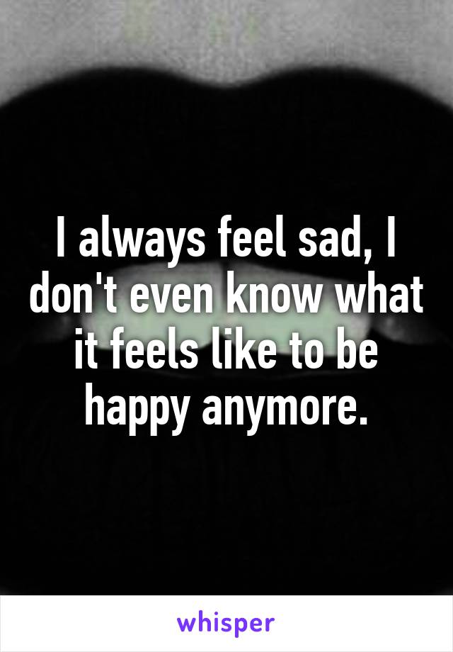 I always feel sad, I don't even know what it feels like to be happy anymore.
