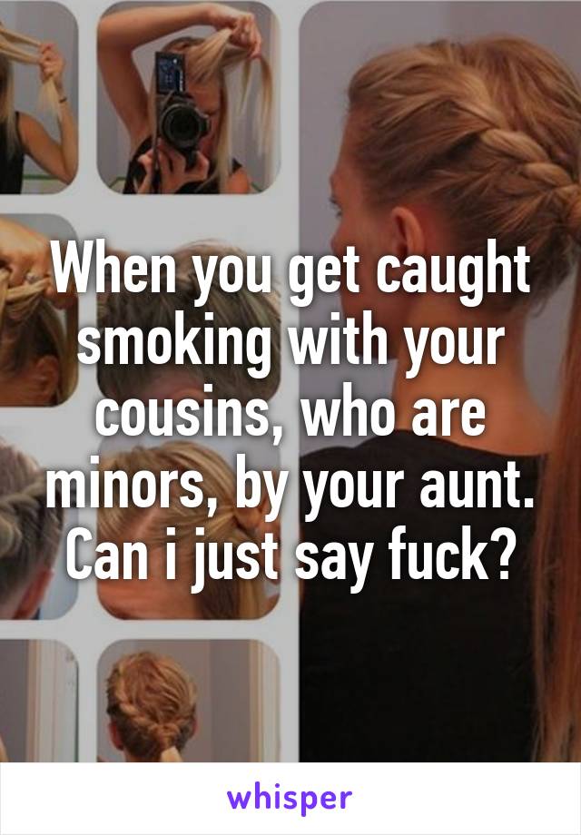 When you get caught smoking with your cousins, who are minors, by your aunt. Can i just say fuck?
