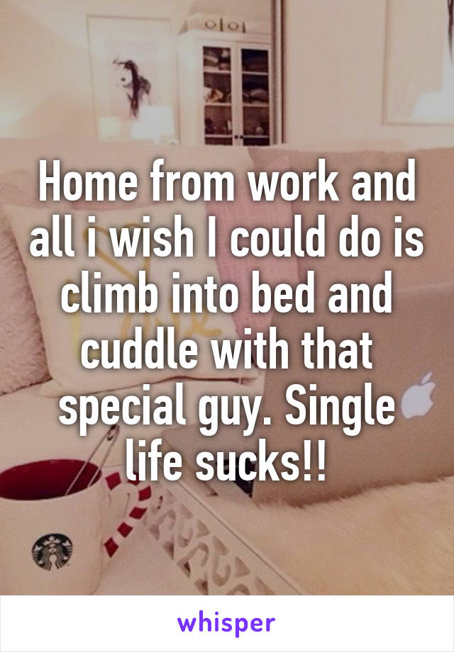 Home from work and all i wish I could do is climb into bed and cuddle with that special guy. Single life sucks!!