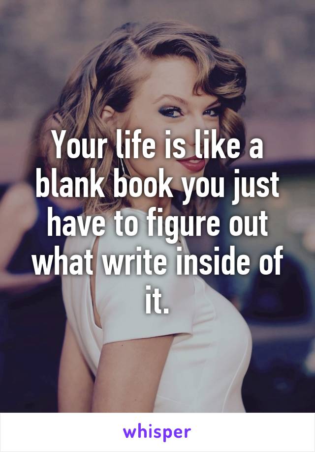 Your life is like a blank book you just have to figure out what write inside of it.