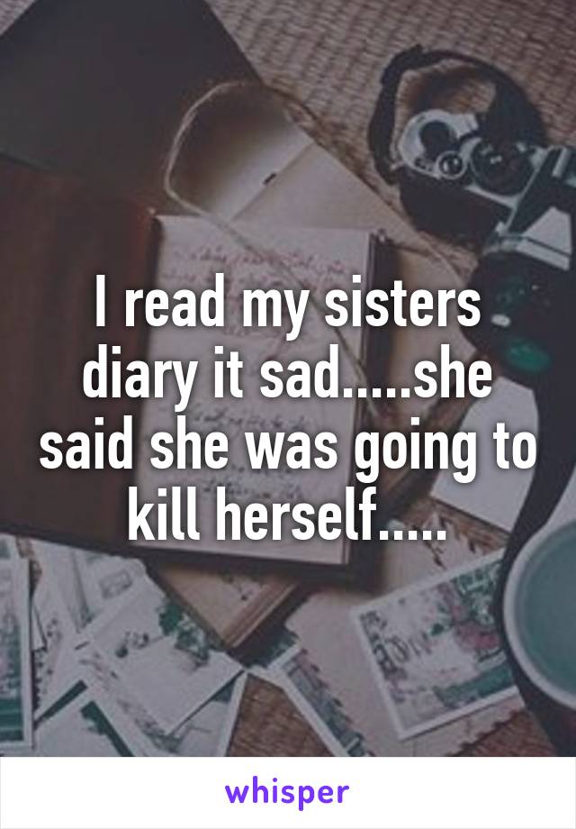 I read my sisters diary it sad.....she said she was going to kill herself.....