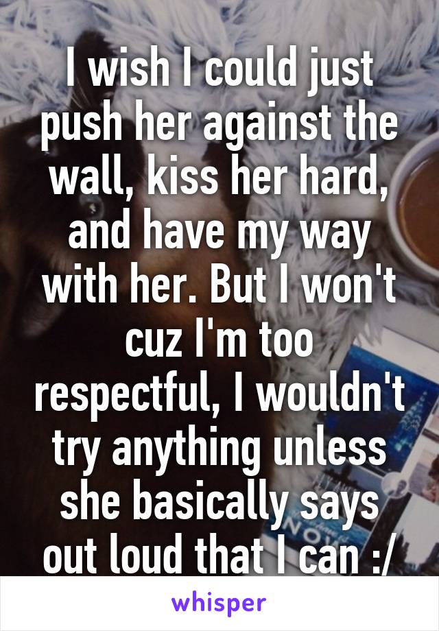 I wish I could just push her against the wall, kiss her hard, and have my way with her. But I won't cuz I'm too respectful, I wouldn't try anything unless she basically says out loud that I can :/