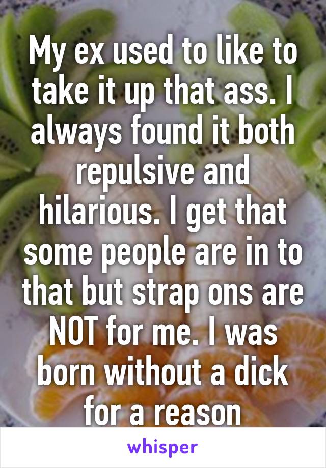 My ex used to like to take it up that ass. I always found it both repulsive and hilarious. I get that some people are in to that but strap ons are NOT for me. I was born without a dick for a reason