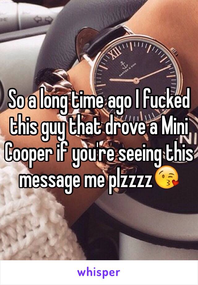 So a long time ago I fucked this guy that drove a Mini Cooper if you're seeing this message me plzzzz😘