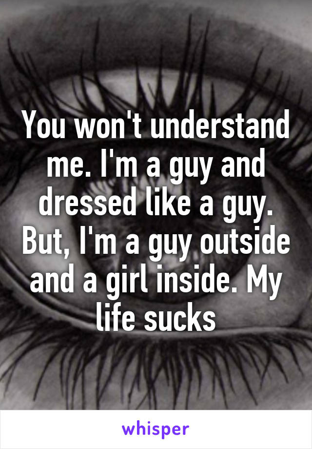 You won't understand me. I'm a guy and dressed like a guy. But, I'm a guy outside and a girl inside. My life sucks