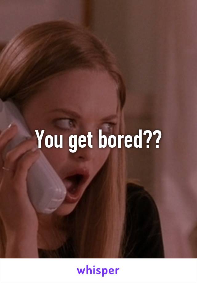 You get bored??