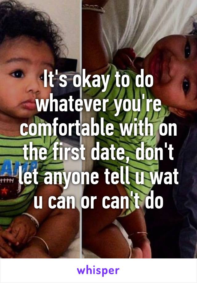 It's okay to do whatever you're comfortable with on the first date, don't let anyone tell u wat u can or can't do