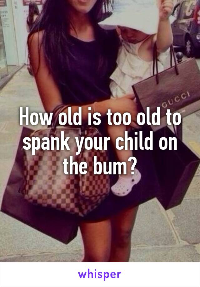 How old is too old to spank your child on the bum?
