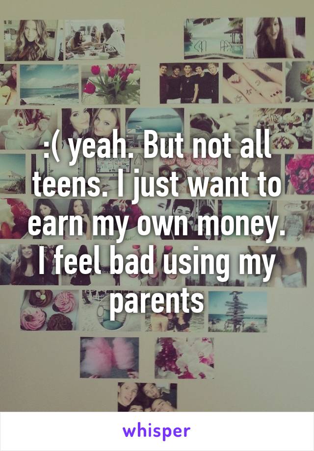 :( yeah. But not all teens. I just want to earn my own money. I feel bad using my parents