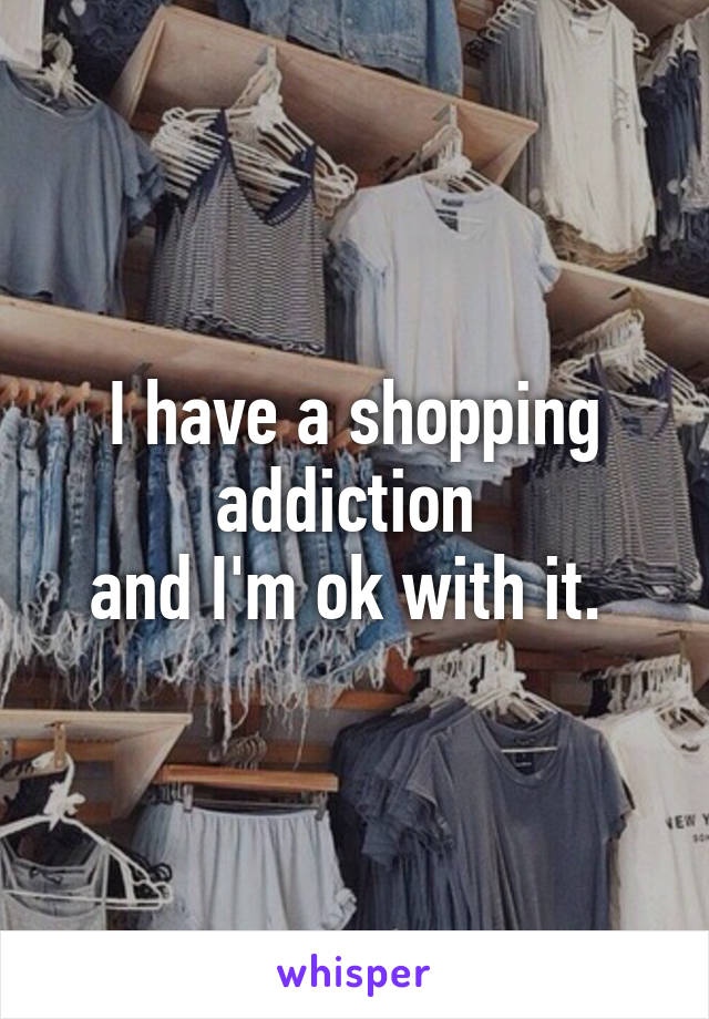 I have a shopping addiction 
and I'm ok with it. 