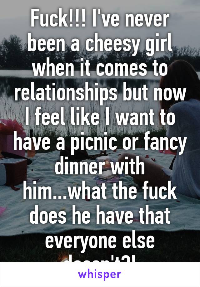 Fuck!!! I've never been a cheesy girl when it comes to relationships but now I feel like I want to have a picnic or fancy dinner with him...what the fuck does he have that everyone else doesn't?!