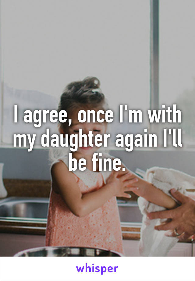 I agree, once I'm with my daughter again I'll be fine.