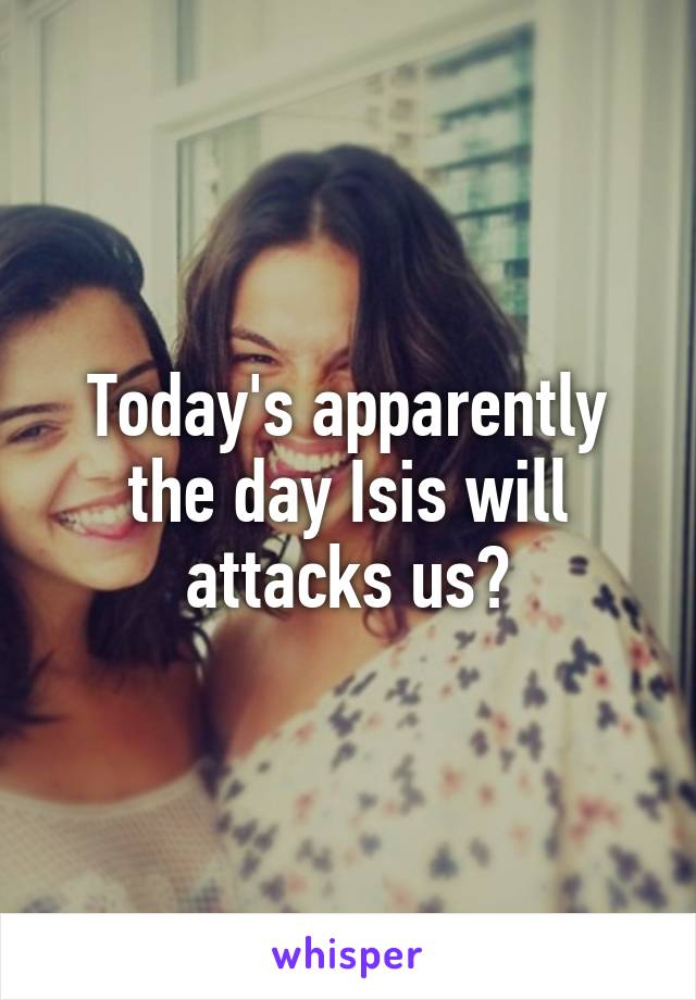 Today's apparently the day Isis will attacks us?