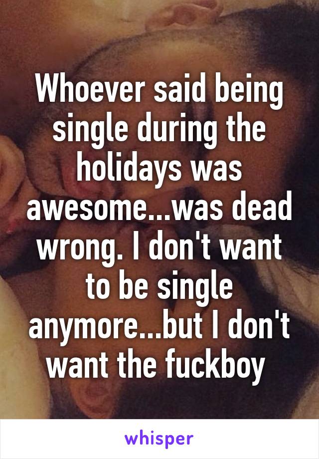 Whoever said being single during the holidays was awesome...was dead wrong. I don't want to be single anymore...but I don't want the fuckboy 
