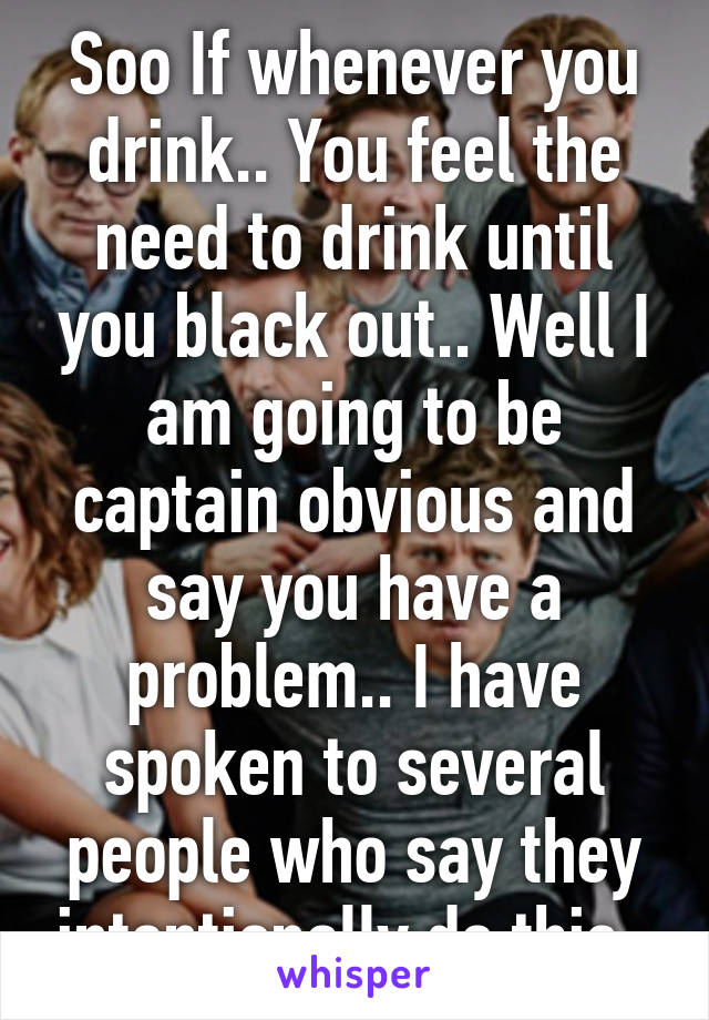 Soo If whenever you drink.. You feel the need to drink until you black out.. Well I am going to be captain obvious and say you have a problem.. I have spoken to several people who say they intentionally do this..