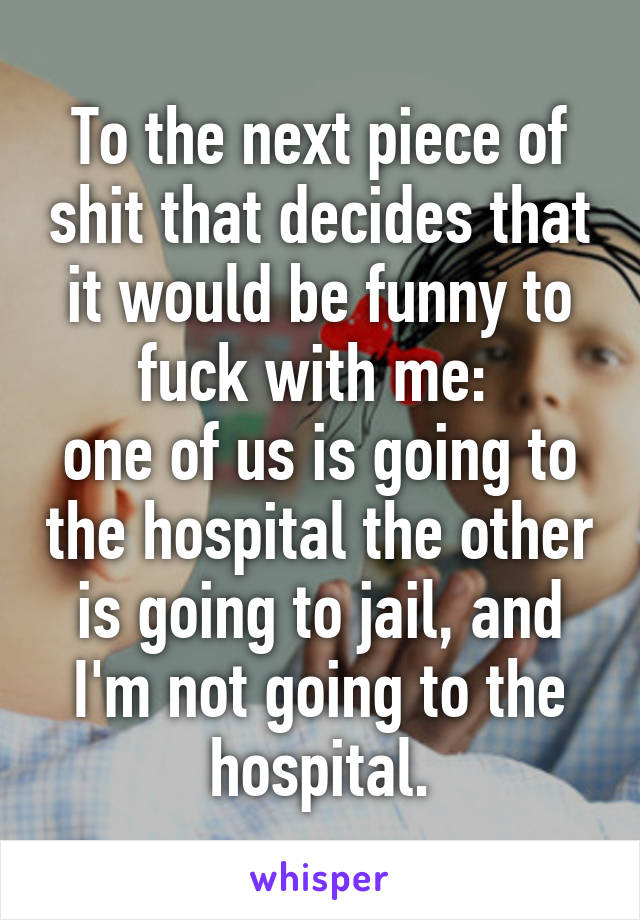 To the next piece of shit that decides that it would be funny to fuck with me: 
one of us is going to the hospital the other is going to jail, and I'm not going to the hospital.