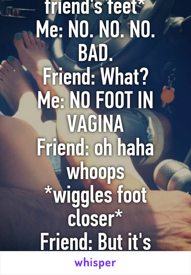*me laying across my friend's feet*
Me: NO. NO. NO. BAD.
Friend: What?
Me: NO FOOT IN VAGINA
Friend: oh haha whoops
*wiggles foot closer*
Friend: But it's warm...
Me: NO