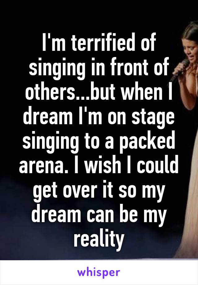 I'm terrified of singing in front of others...but when I dream I'm on stage singing to a packed arena. I wish I could get over it so my dream can be my reality