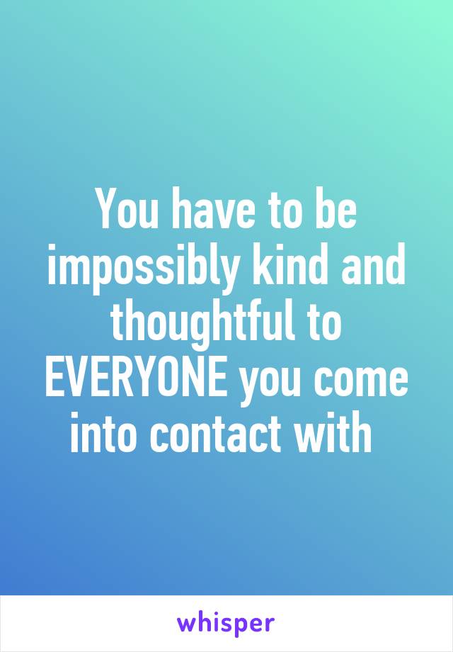 You have to be impossibly kind and thoughtful to EVERYONE you come into contact with 