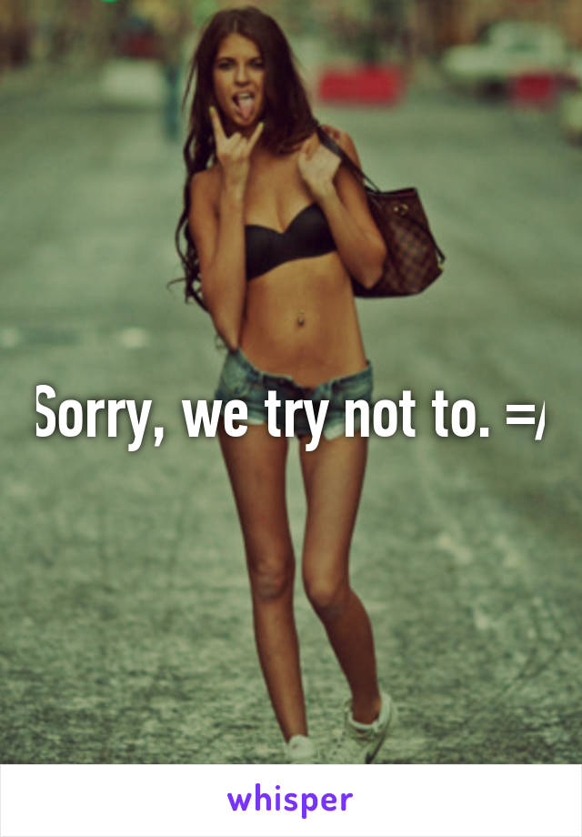 Sorry, we try not to. =/