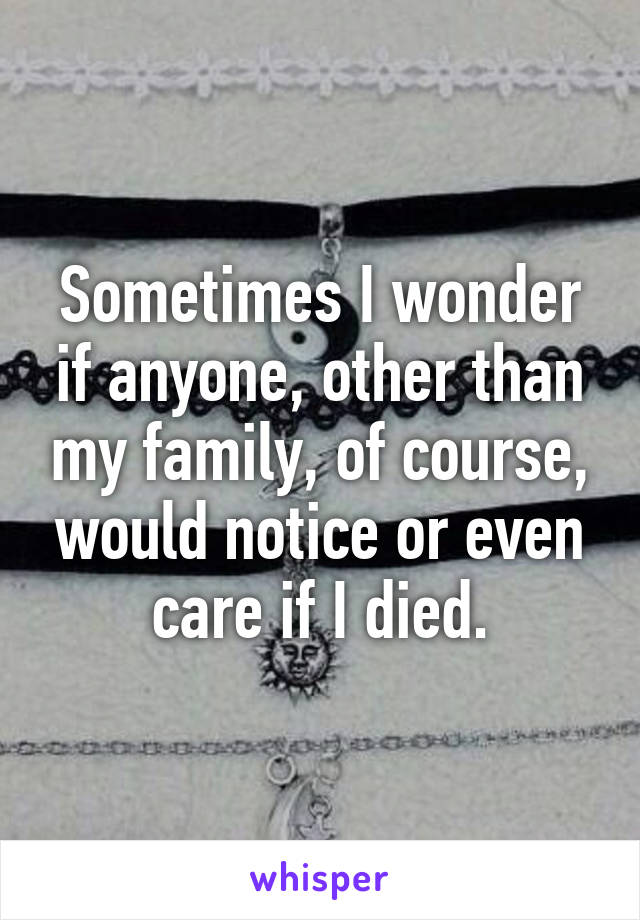 Sometimes I wonder if anyone, other than my family, of course, would notice or even care if I died.