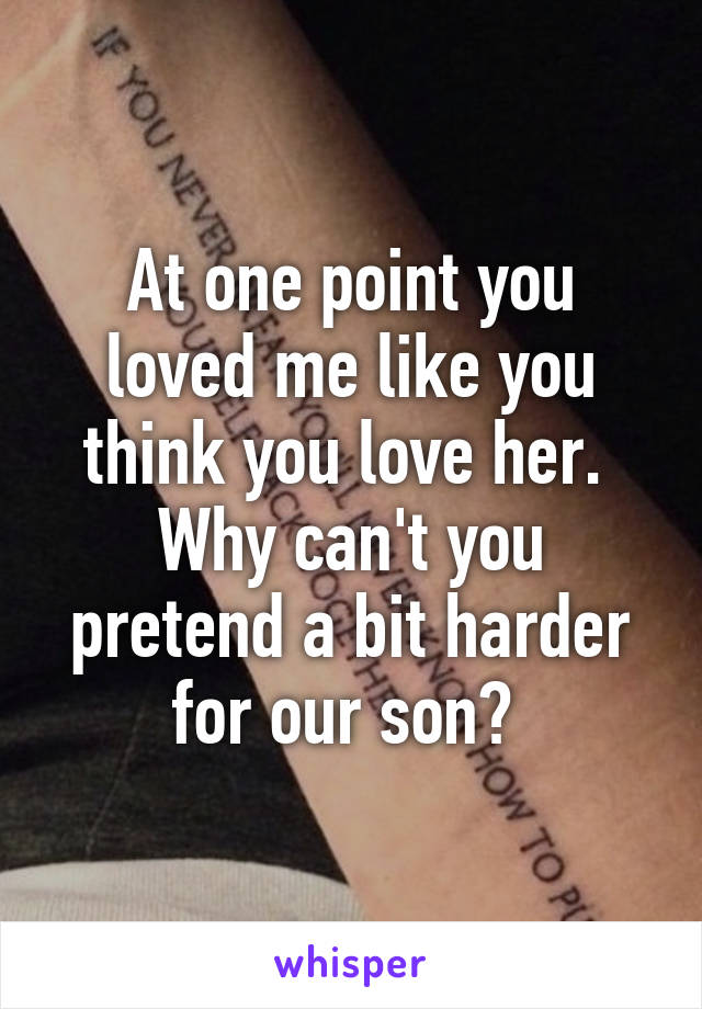 At one point you loved me like you think you love her. 
Why can't you pretend a bit harder for our son? 