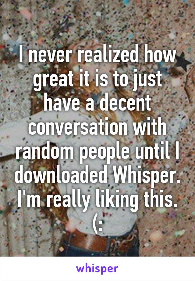I never realized how great it is to just have a decent conversation with random people until I downloaded Whisper. I'm really liking this. (: