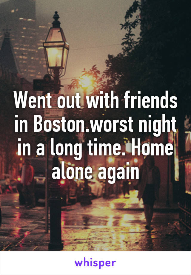 Went out with friends in Boston.worst night in a long time. Home alone again