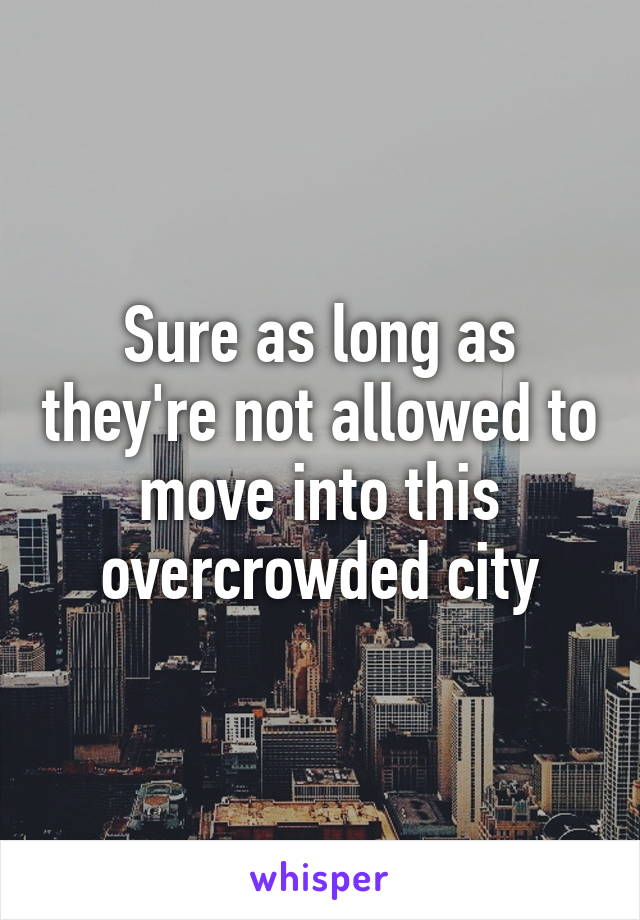 Sure as long as they're not allowed to move into this overcrowded city